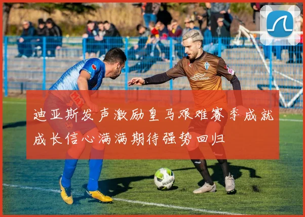 迪亚斯发声激励皇马艰难赛季成就成长信心满满期待强势回归