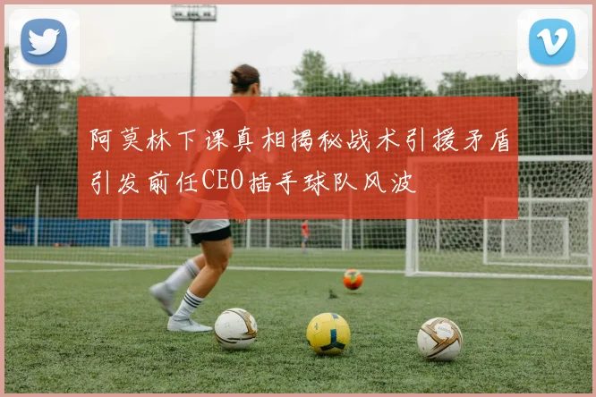 阿莫林下课真相揭秘战术引援矛盾引发前任CEO插手球队风波