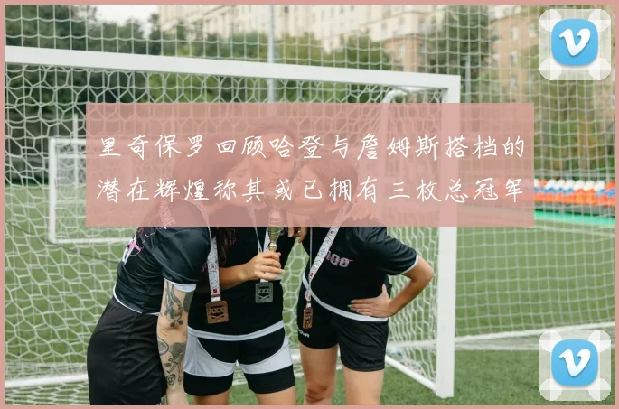 里奇保罗回顾哈登与詹姆斯搭档的潜在辉煌称其或已拥有三枚总冠军戒指