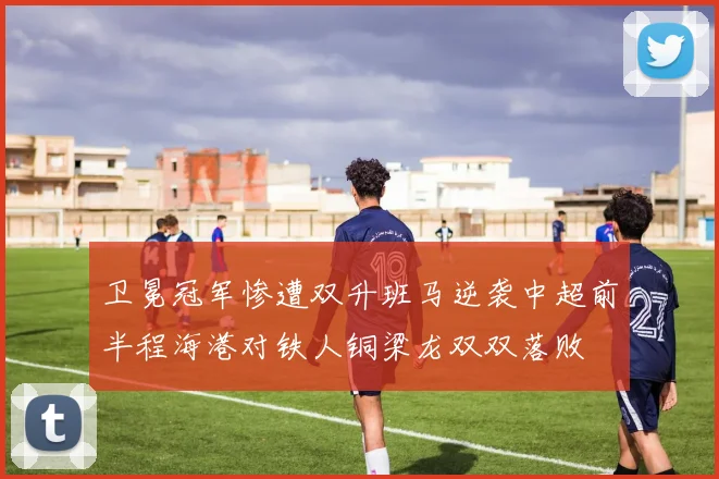 卫冕冠军惨遭双升班马逆袭中超前半程海港对铁人铜梁龙双双落败