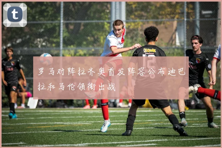 罗马对阵拉齐奥首发阵容公布迪巴拉和马伦领衔出战
