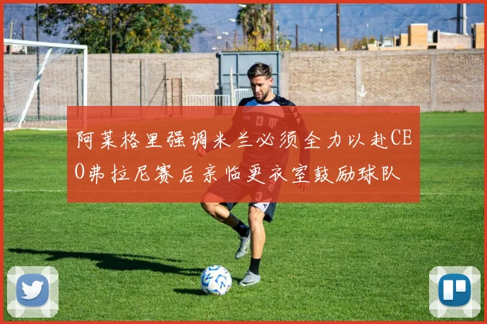 阿莱格里强调米兰必须全力以赴CEO弗拉尼赛后亲临更衣室鼓励球队