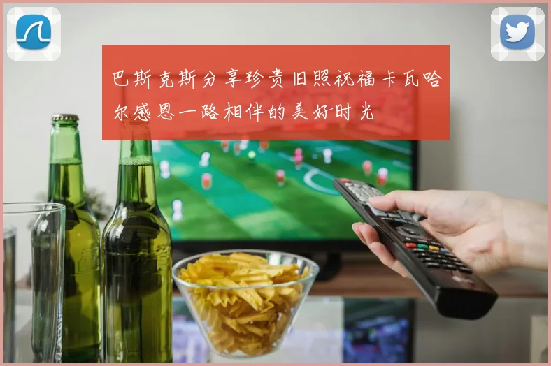 巴斯克斯分享珍贵旧照祝福卡瓦哈尔感恩一路相伴的美好时光