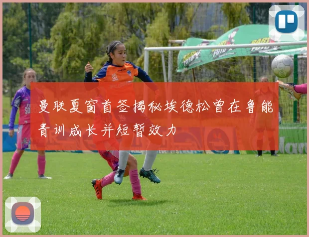 曼联夏窗首签揭秘埃德松曾在鲁能青训成长并短暂效力