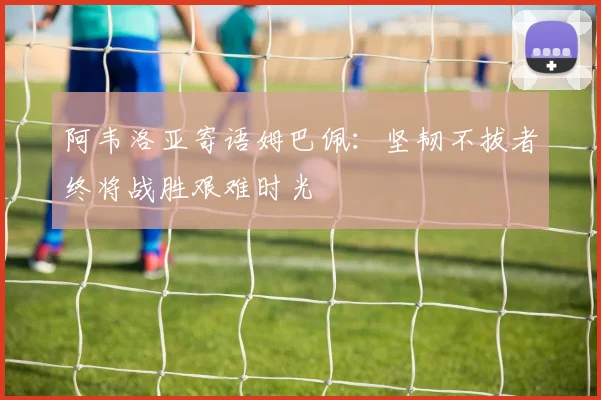 阿韦洛亚寄语姆巴佩：坚韧不拔者终将战胜艰难时光