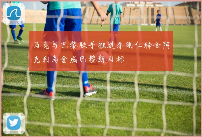 马竞与巴黎联手推进李刚仁转会阿克利乌舍成巴黎新目标