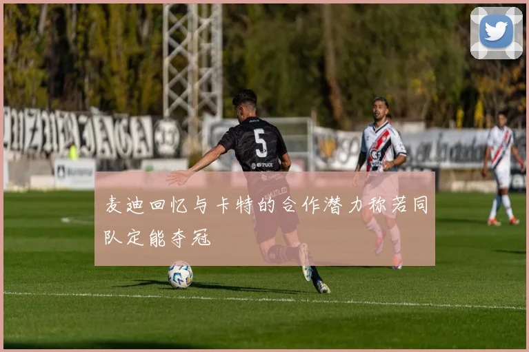 麦迪回忆与卡特的合作潜力称若同队定能夺冠