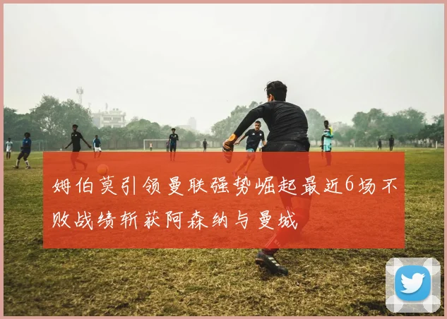 姆伯莫引领曼联强势崛起最近6场不败战绩斩获阿森纳与曼城