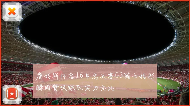 詹姆斯怀念16年总决赛G3骑士精彩瞬间赞叹球队实力无比