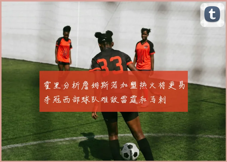 霍里分析詹姆斯若加盟热火将更易夺冠西部球队难敌雷霆和马刺