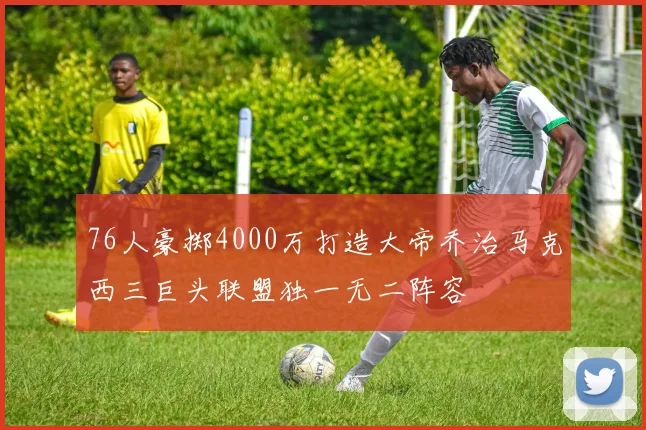 76人豪掷4000万打造大帝乔治马克西三巨头联盟独一无二阵容