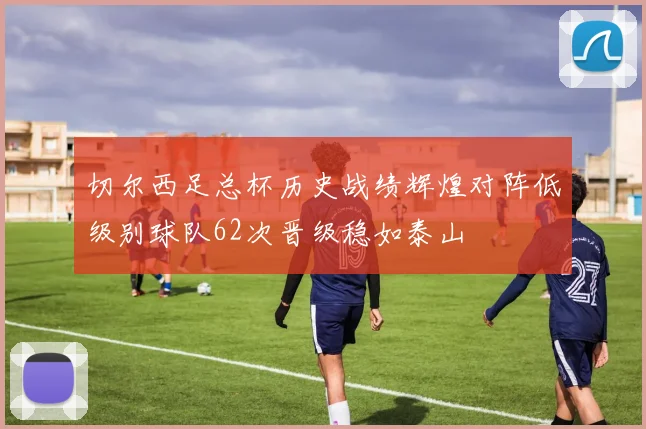 切尔西足总杯历史战绩辉煌对阵低级别球队62次晋级稳如泰山