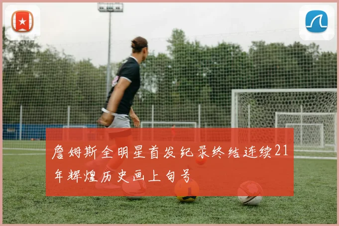 詹姆斯全明星首发纪录终结连续21年辉煌历史画上句号
