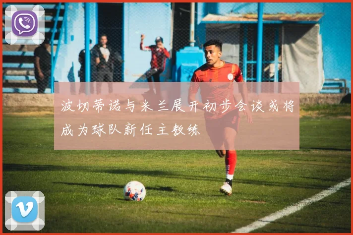 波切蒂诺与米兰展开初步会谈或将成为球队新任主教练