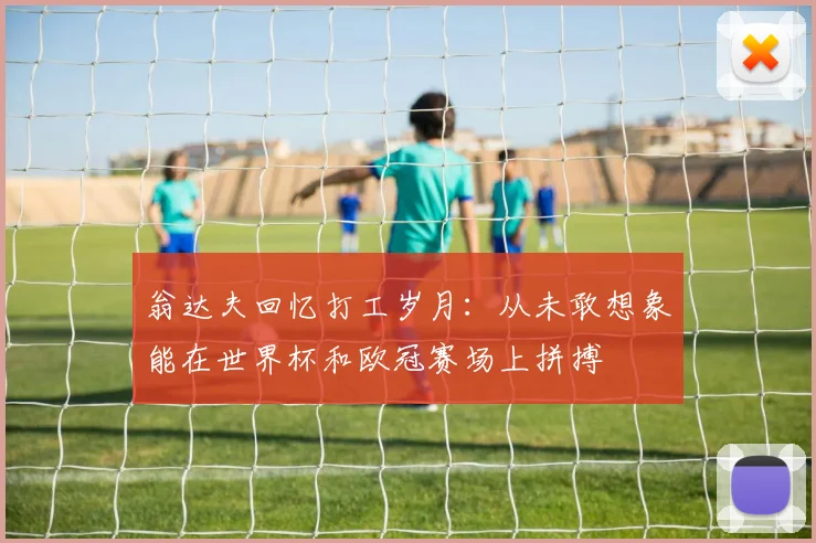 翁达夫回忆打工岁月:从未敢想象能在世界杯和欧冠赛场上拼搏