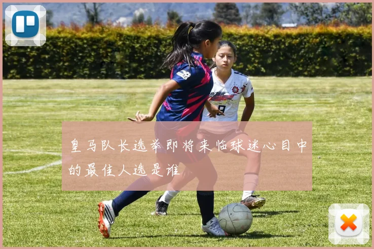 皇马队长选举即将来临球迷心目中的最佳人选是谁