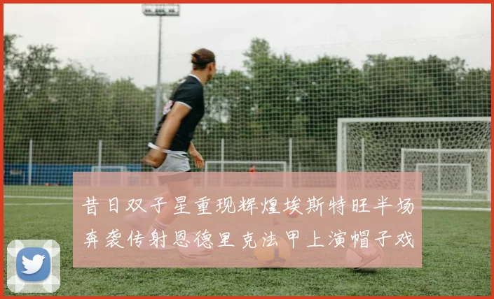 昔日双子星重现辉煌埃斯特旺半场奔袭传射恩德里克法甲上演帽子戏法