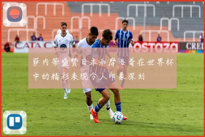 萨内蒂盛赞日本和摩洛哥在世界杯中的精彩表现令人印象深刻