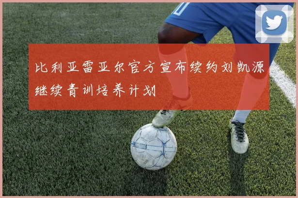 比利亚雷亚尔官方宣布续约刘凯源继续青训培养计划